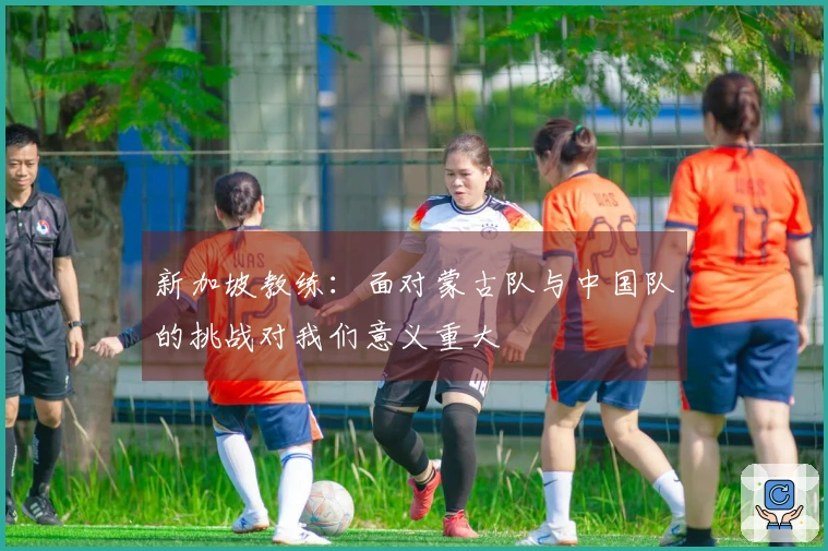 新加坡教练：面对蒙古队与中国队的挑战对我们意义重大