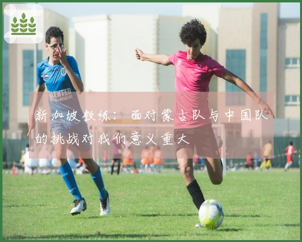 新加坡教练：面对蒙古队与中国队的挑战对我们意义重大