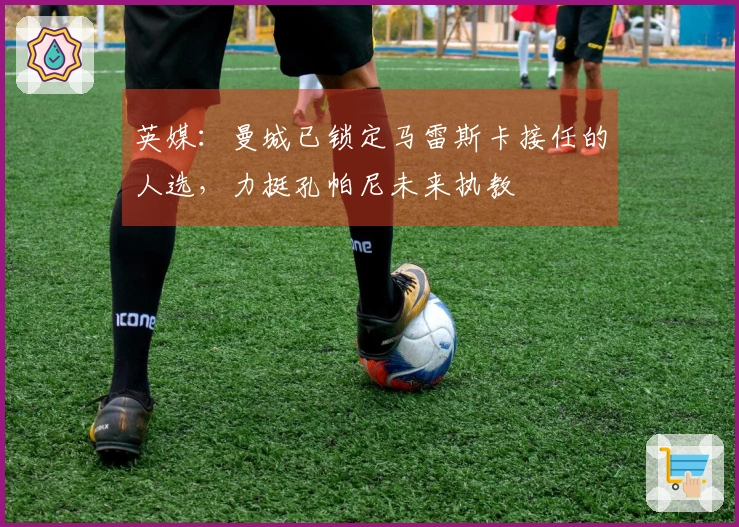 英媒：曼城已锁定马雷斯卡接任的人选，力挺孔帕尼未来执教