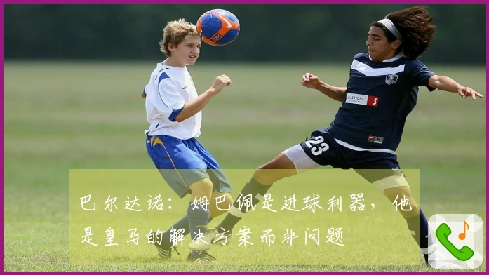 巴尔达诺：姆巴佩是进球利器，他是皇马的解决方案而非问题