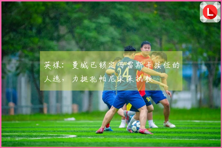 英媒：曼城已锁定马雷斯卡接任的人选，力挺孔帕尼未来执教